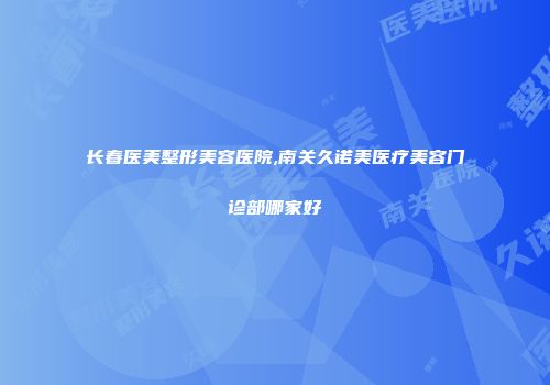 长春医美整形美容医院,南关久诺美医疗美容门诊部哪家好