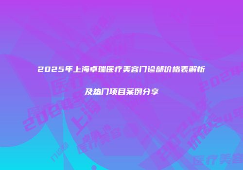 2025年上海卓瑞医疗美容门诊部价格表解析及热门项目案例分享