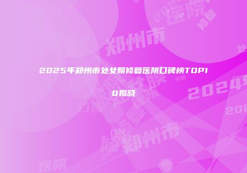 2025年郑州市处女膜修复医院口碑榜TOP10揭晓