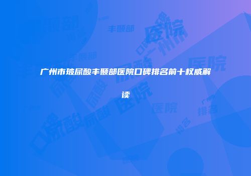 广州市玻尿酸丰颞部医院口碑排名前十权威解读