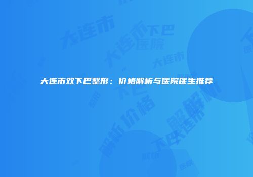 大连市双下巴整形：价格解析与医院医生推荐