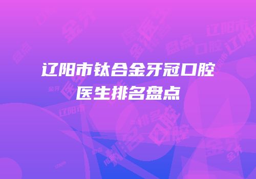 辽阳市钛合金牙冠口腔医生排名盘点