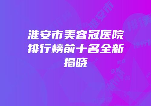 淮安市美容冠医院排行榜前十名全新揭晓