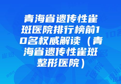 青海省遗传性雀斑医院排行榜前10名权威解读（青海省遗传性雀斑整形医院）