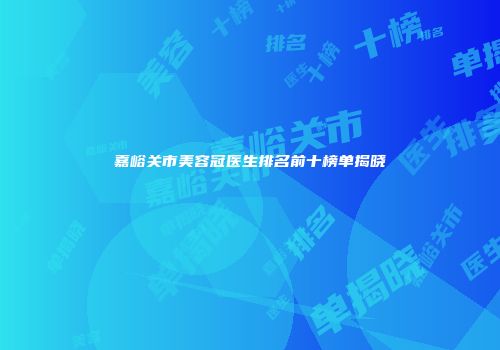 嘉峪关市美容冠医生排名前十榜单揭晓