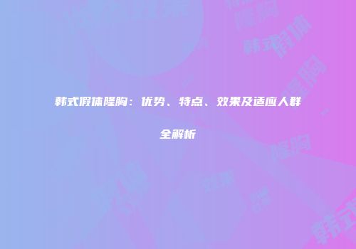 韩式假体隆胸：优势、特点、效果及适应人群全解析