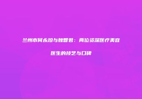 兰州市何永珍与魏智君：两位资深医疗美容医生的技艺与口碑