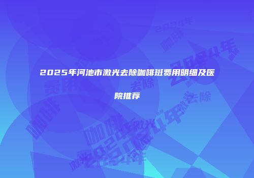 2025年河池市激光去除咖啡斑费用明细及医院推荐