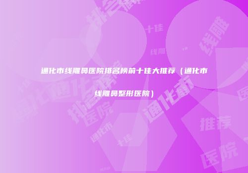 通化市线雕鼻医院排名榜前十佳大推荐（通化市线雕鼻整形医院）