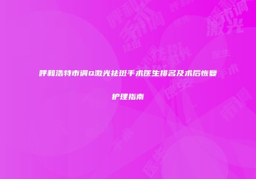 呼和浩特市调Q激光祛斑手术医生排名及术后恢复护理指南