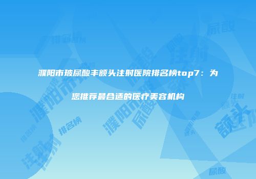 濮阳市玻尿酸丰额头注射医院排名榜top7：为您推荐最合适的医疗美容机构
