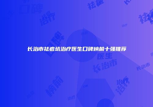 长治市祛痘坑治疗医生口碑榜前十强推荐