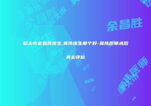 韶关市余昌胜医生,莫伟医生那个好-莫伟医师术后真实评价