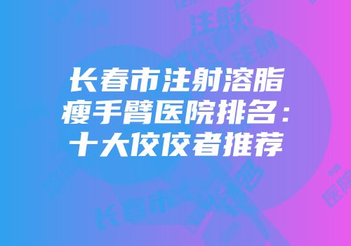 长春市注射溶脂瘦手臂医院排名：十大佼佼者推荐
