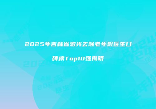 2025年吉林省激光去除老年斑医生口碑榜Top10强揭晓
