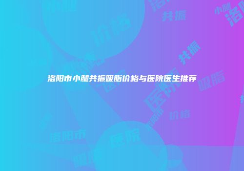 洛阳市小腿共振吸脂价格与医院医生推荐