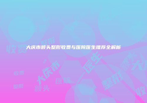 大庆市额头整形收费与医院医生推荐全解析