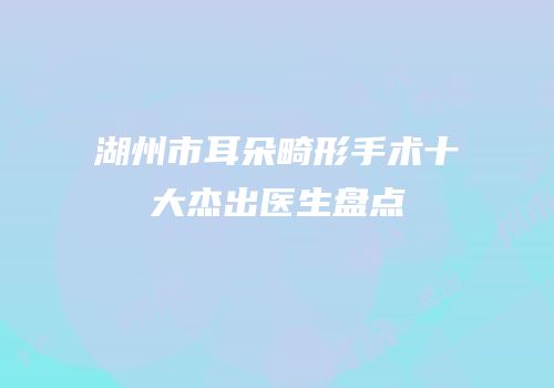 湖州市耳朵畸形手术十大杰出医生盘点