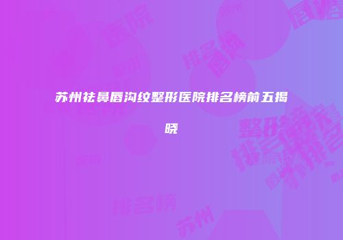 苏州祛鼻唇沟纹整形医院排名榜前五揭晓