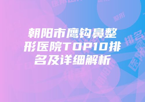朝阳市鹰钩鼻整形医院TOP10排名及详细解析