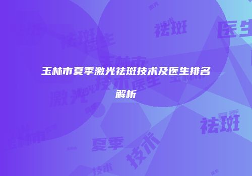 玉林市夏季激光祛斑技术及医生排名解析