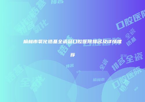 榆林市氧化锆基全瓷冠口腔医院排名及详情推荐
