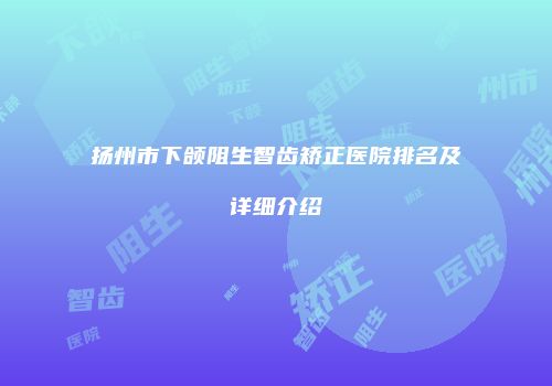 扬州市下颌阻生智齿矫正医院排名及详细介绍
