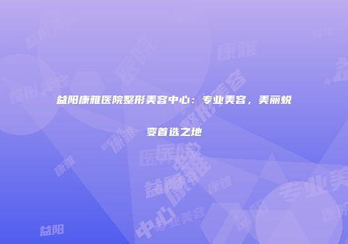 益阳康雅医院整形美容中心：专业美容，美丽蜕变首选之地