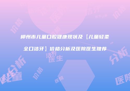 柳州市儿童口腔健康现状及【儿童轻柔全口洁牙】价格分析及医院医生推荐