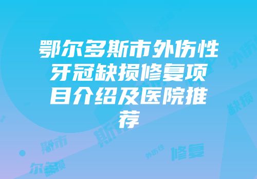 鄂尔多斯市外伤性牙冠缺损修复项目介绍及医院推荐
