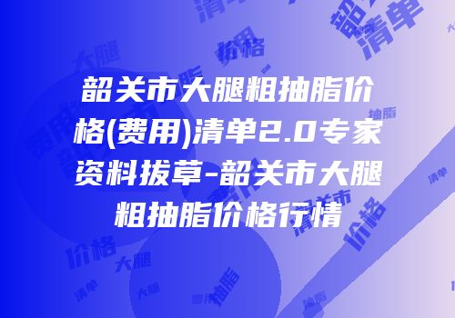 韶关市大腿粗抽脂价格(费用)清单2.0专家资料拔草-韶关市大腿粗抽脂价格行情