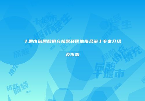十堰市玻尿酸填充祛眼袋医生排名前十专家介绍及价格