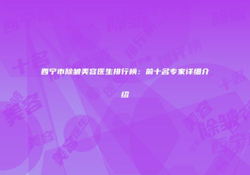 西宁市除皱美容医生排行榜：前十名专家详细介绍