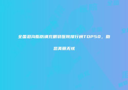 全国泪沟脂肪填充眼袋医院排行榜TOP50，助您美丽无忧