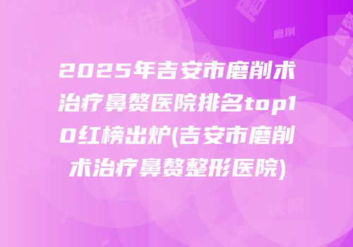2025年吉安市磨削术治疗鼻赘医院排名top10红榜出炉(吉安市磨削术治疗鼻赘整形医院)