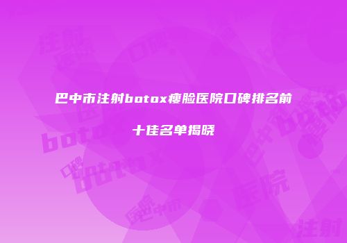 巴中市注射botox瘦脸医院口碑排名前十佳名单揭晓