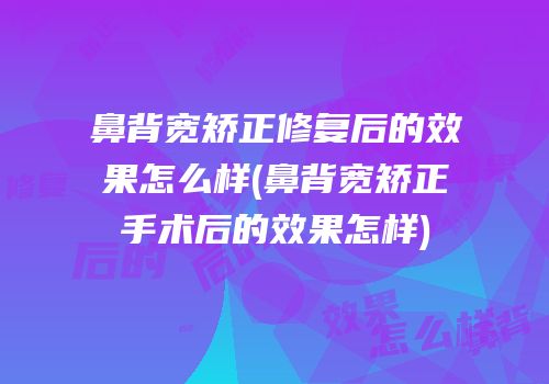 鼻背宽矫正修复后的效果怎么样(鼻背宽矫正手术后的效果怎样)