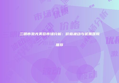 三明市激光美容市场分析：价格波动与优质医院推荐