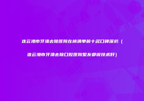 连云港市牙渍去除医院在榜清单前十名口碑深扒（连云港市牙渍去除口腔医院整友都说技术好）