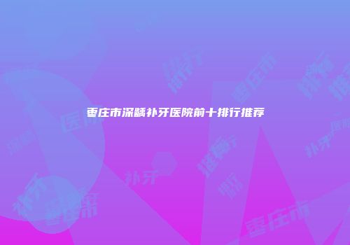 枣庄市深龋补牙医院前十排行推荐