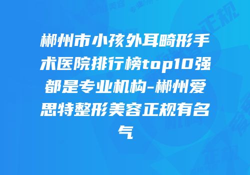 郴州市小孩外耳畸形手术医院排行榜top10强都是专业机构-郴州爱思特整形美容正规有名气