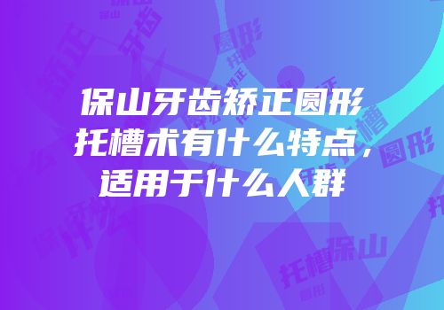 保山牙齿矫正圆形托槽术有什么特点，适用于什么人群