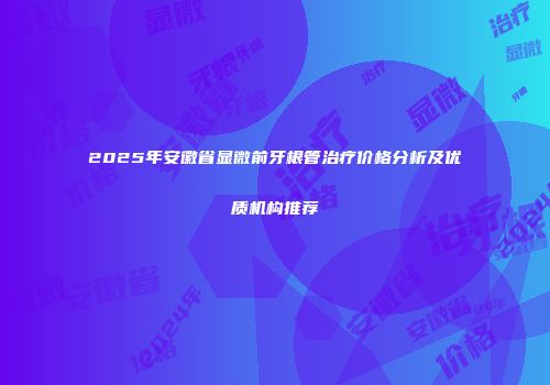 2025年安徽省显微前牙根管治疗价格分析及优质机构推荐