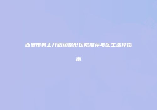 西安市男士开眼角整形医院推荐与医生选择指南