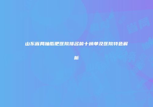 山东省局抽脂肥医院排名前十榜单及医院特色解析