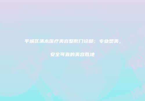 平城区清木医疗美容整形门诊部：专业塑美，安全可靠的美容胜地