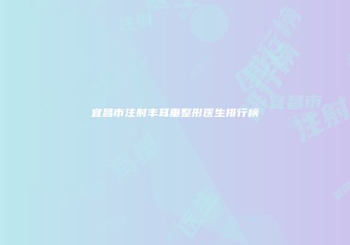 宜昌市注射丰耳垂整形医生排行榜