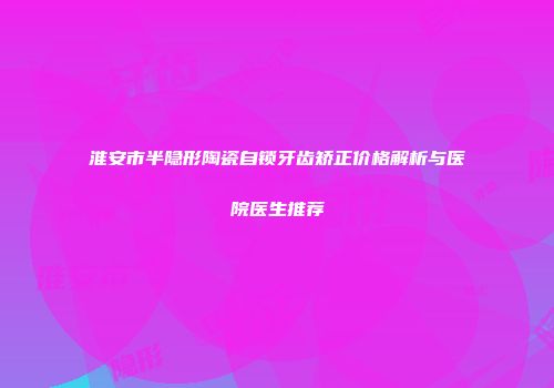 淮安市半隐形陶瓷自锁牙齿矫正价格解析与医院医生推荐