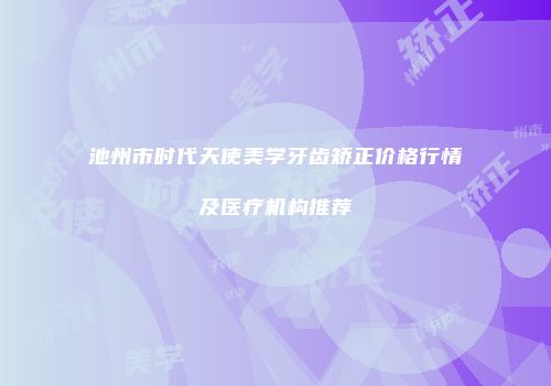 池州市时代天使美学牙齿矫正价格行情及医疗机构推荐