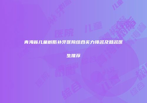 青海省儿童树脂补牙医院综合实力排名及知名医生推荐
